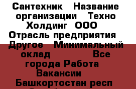 Сантехник › Название организации ­ Техно-Холдинг, ООО › Отрасль предприятия ­ Другое › Минимальный оклад ­ 40 000 - Все города Работа » Вакансии   . Башкортостан респ.,Октябрьский г.